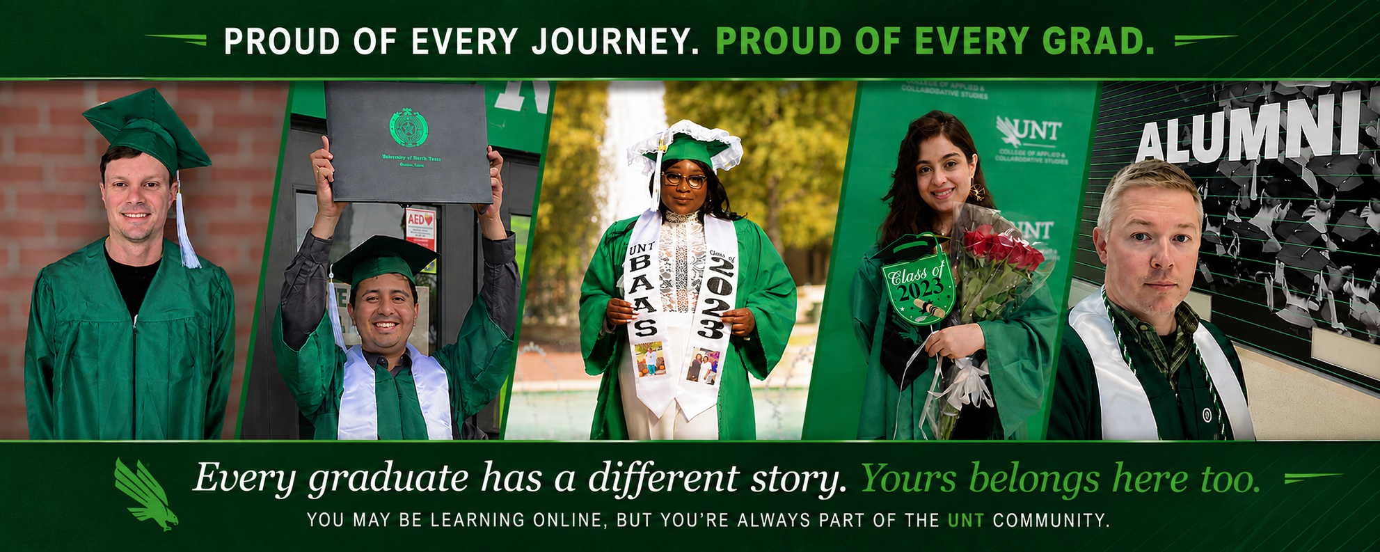 Proud of every journey. proud of every grad. Collage of pictures of BAAS graduates in graduation gowns and hats. Every graduate has a different story. Yours belongs here too. You may be learning onlione but youre always part of the unt communituy.